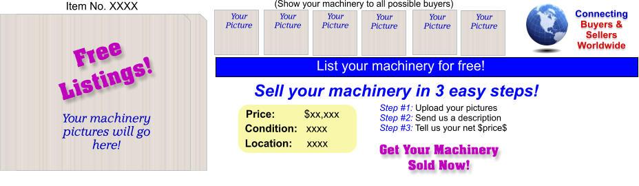 (Show your machinery to all possible buyers) Sell your machinery in 3 easy steps! Get Your Machinery Sold Now! Connecting Buyers & Sellers Worldwide  Item No. XXXX Free Listings! Your machinery  pictures will go here!  Your Picture Step #1: Upload your pictures Step #2: Send us a description Step #3: Tell us your net $price$ Your Picture Your Picture Your Picture Your Picture Your Picture Price:          $xx,xxx    Condition:   xxxx    Location:     xxxx  List your machinery for free!