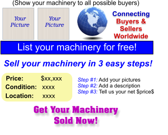 Get Your Machinery Sold Now! (Show your machinery to all possible buyers) Add Your Picture Sell your machinery in 3 easy steps! Connecting Buyers & Sellers Worldwide  List your machinery for free!  Your Picture Step #1: Add your pictures Step #2: Add a description Step #3: Tell us your net $price$  Your Picture Price:          $xx,xxx    Condition:   xxxx    Location:     xxxx