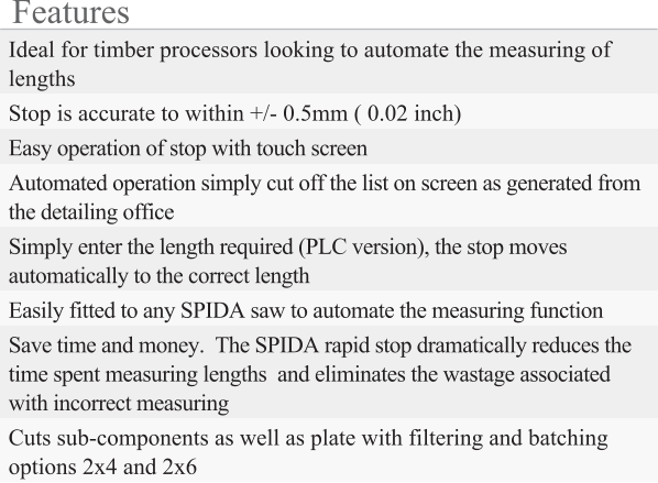 Features Ideal for timber processors looking to automate the measuring of lengths Stop is accurate to within +/- 0.5mm ( 0.02 inch) Easy operation of stop with touch screen Automated operation simply cut off the list on screen as generated from the detailing office Simply enter the length required (PLC version), the stop moves automatically to the correct length Easily fitted to any SPIDA saw to automate the measuring function  Save time and money.  The SPIDA rapid stop dramatically reduces the time spent measuring lengths  and eliminates the wastage associated with incorrect measuring Cuts sub-components as well as plate with filtering and batching options 2x4 and 2x6