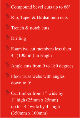 Compound bevel cuts up to 66º  Rip, Taper & Birdsmouth cuts  Trench & notch cuts Drilling Four/five cut members less then  4” (100mm) in length  Angle cuts from 0 to 180 degrees Floor truss webs with angles  down to 0º Cut timber from 1” wide by 1” high (25mm x 25mm)  up to 14” wide by 4” high  (350mm x 100mm)